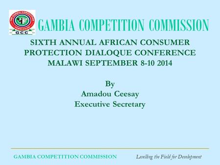GAMBIA COMPETITION COMMISSION GAMBIA COMPETITION COMMISSION Levelling the Field for Development SIXTH ANNUAL AFRICAN CONSUMER PROTECTION DIALOQUE CONFERENCE.