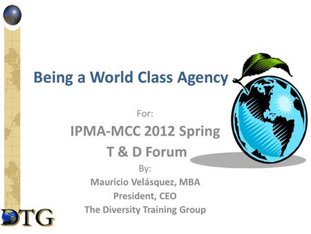 Being a World Class Agency For: IPMA-MCC 2012 Spring T & D Forum By: Mauricio Velásquez, MBA President, CEO The Diversity Training Group.