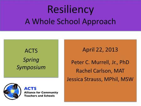 Resiliency A Whole School Approach April 22, 2013 Peter C. Murrell, Jr., PhD Rachel Carlson, MAT Jessica Strauss, MPhil, MSW ACTS Spring Symposium.