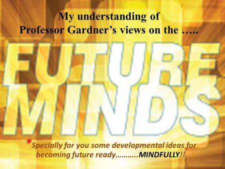 My understanding of Professor Gardner’s views on the ….. * Specially for you some developmental ideas for becoming future ready………..MINDFULLY!!