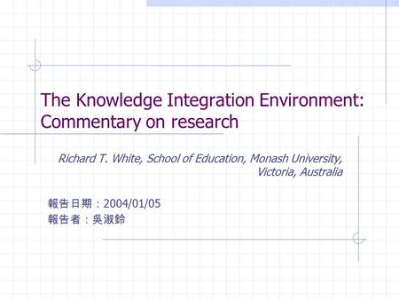 The Knowledge Integration Environment: Commentary on research Richard T. White, School of Education, Monash University, Victoria, Australia 報告日期： 2004/01/05.