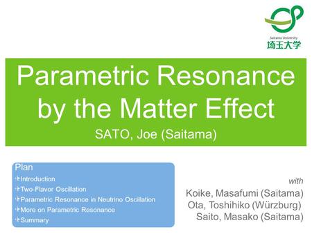 Parametric Resonance by the Matter Effect SATO, Joe (Saitama) Koike, Masafumi (Saitama) Ota, Toshihiko (Würzburg) Saito, Masako (Saitama) with Plan Introduction.