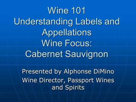 Wine 101 Understanding Labels and Appellations Wine Focus: Cabernet Sauvignon Presented by Alphonse DiMino Wine Director, Passport Wines and Spirits.