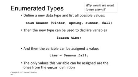 Enumerated Types Define a new data type and list all possible values: enum Season {winter, spring, summer, fall} Then the new type can be used to declare.
