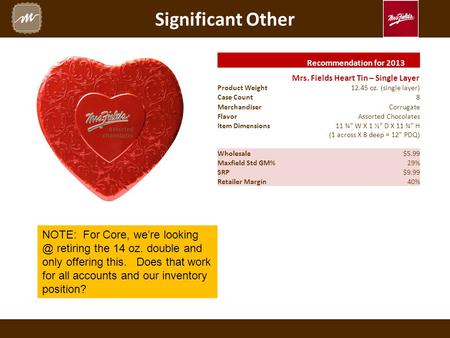 Significant Other Recommendation for 2013 Mrs. Fields Heart Tin – Single Layer Product Weight12.45 oz. (single layer) Case Count 8 Merchandiser Corrugate.