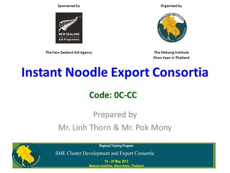 Instant Noodle Export Consortia Prepared by Mr. Linh Thorn & Mr. Pok Mony Code: 0C-CC Sponsored by Organized by The New Zealand Aid AgencyThe Mekong Institute.