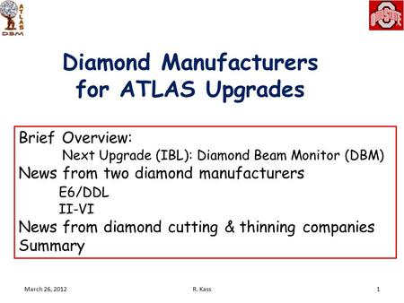 Diamond Manufacturers for ATLAS Upgrades March 26, 20121R. Kass Brief Overview: Next Upgrade (IBL): Diamond Beam Monitor (DBM) News from two diamond manufacturers.
