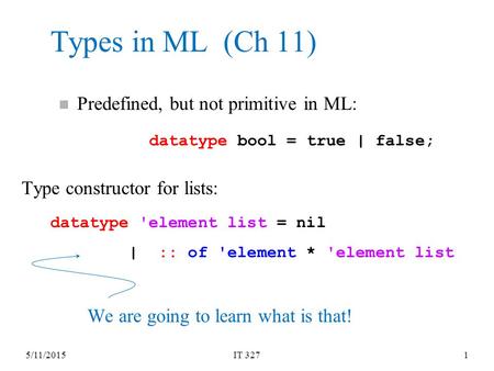 5/11/2015IT 3271 Types in ML (Ch 11) datatype bool = true | false; datatype 'element list = nil | :: of 'element * 'element list n Predefined, but not.
