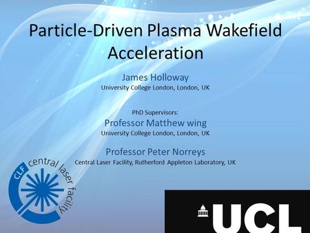 Particle-Driven Plasma Wakefield Acceleration James Holloway University College London, London, UK PhD Supervisors: Professor Matthew wing University College.