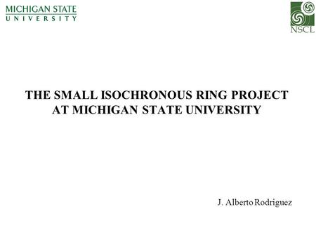 THE SMALL ISOCHRONOUS RING PROJECT AT MICHIGAN STATE UNIVERSITY J. Alberto Rodriguez.