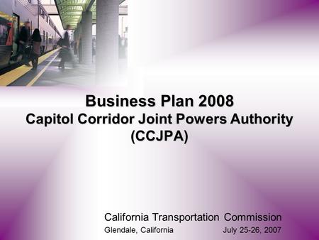California Transportation Commission Glendale, California July 25-26, 2007 Business Plan 2008 Capitol Corridor Joint Powers Authority (CCJPA)