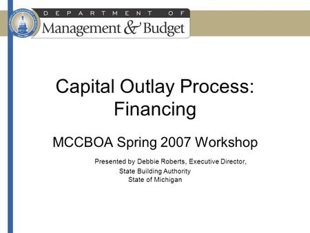 Capital Outlay Process: Financing MCCBOA Spring 2007 Workshop Presented by Debbie Roberts, Executive Director, State Building Authority State of Michigan.