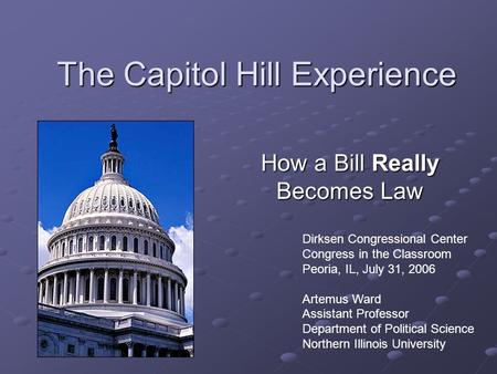 The Capitol Hill Experience How a Bill Really Becomes Law Dirksen Congressional Center Congress in the Classroom Peoria, IL, July 31, 2006 Artemus Ward.