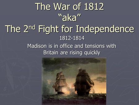 The War of 1812 “aka” The 2 nd Fight for Independence 1812-1814 Madison is in office and tensions with Britain are rising quickly.