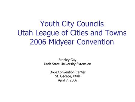Youth City Councils Utah League of Cities and Towns 2006 Midyear Convention Stanley Guy Utah State University Extension Dixie Convention Center St. George,