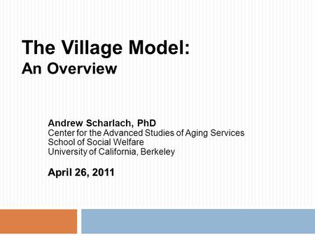 The Village Model: An Overview Andrew Scharlach, PhD Center for the Advanced Studies of Aging Services School of Social Welfare University of California,