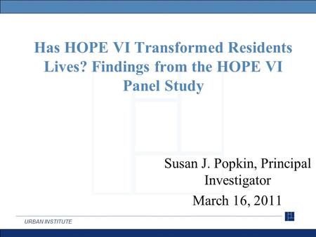 URBAN INSTITUTE Has HOPE VI Transformed Residents Lives? Findings from the HOPE VI Panel Study Susan J. Popkin, Principal Investigator March 16, 2011.
