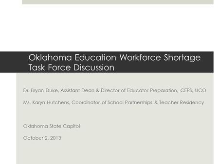 Oklahoma Education Workforce Shortage Task Force Discussion Dr. Bryan Duke, Assistant Dean & Director of Educator Preparation, CEPS, UCO Ms. Karyn Hutchens,