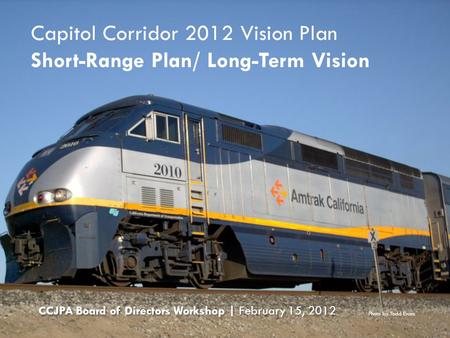 Capitol Corridor 2012 Vision Plan Short-Range Plan/ Long-Term Vision CCJPA Board of Directors Workshop | February 15, 2012 Photo by Todd Evans.