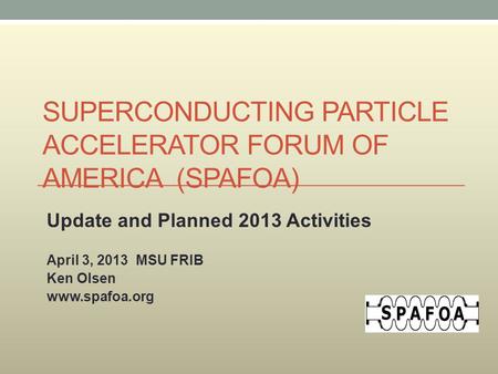 SUPERCONDUCTING PARTICLE ACCELERATOR FORUM OF AMERICA (SPAFOA) Update and Planned 2013 Activities April 3, 2013 MSU FRIB Ken Olsen www.spafoa.org.