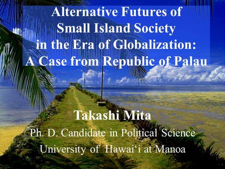 Alternative Futures of Small Island Society in the Era of Globalization: A Case from Republic of Palau Takashi Mita Ph. D. Candidate in Political Science.