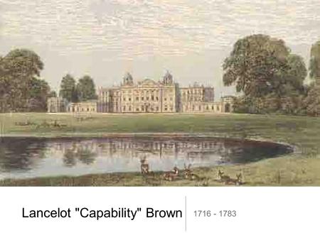 Lancelot Capability Brown 1716 - 1783. Biography Lancelot Brown was born in 1716 in Kirkharle, Northumberland. Died in 1783 on his daughter's doorstep.