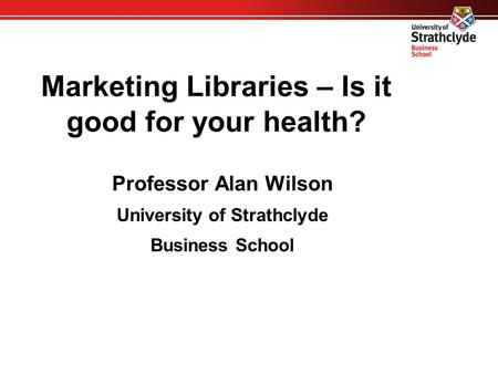 Marketing Libraries – Is it good for your health? Professor Alan Wilson University of Strathclyde Business School.