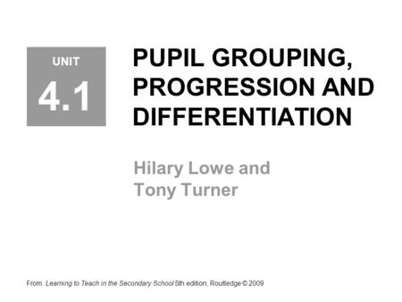 PUPIL GROUPING, PROGRESSION AND DIFFERENTIATION Hilary Lowe and Tony Turner From: Learning to Teach in the Secondary School 5th edition, Routledge © 2009.