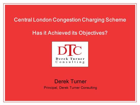 Central London Congestion Charging Scheme Has it Achieved its Objectives? Derek Turner Principal, Derek Turner Consulting.