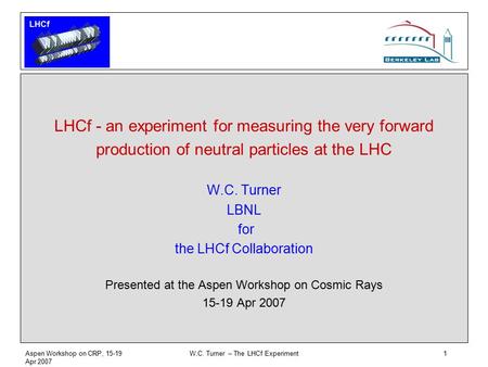 LHCf Aspen Workshop on CRP, 15-19 Apr 2007 W.C. Turner – The LHCf Experiment1 LHCf - an experiment for measuring the very forward production of neutral.