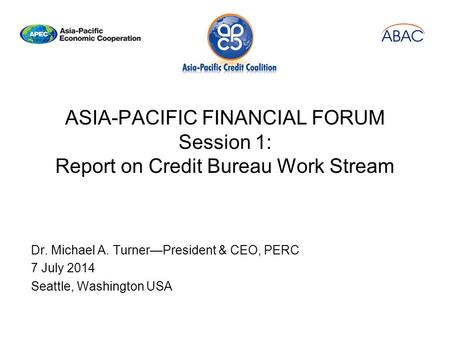 ASIA-PACIFIC FINANCIAL FORUM Session 1: Report on Credit Bureau Work Stream Dr. Michael A. Turner—President & CEO, PERC 7 July 2014 Seattle, Washington.