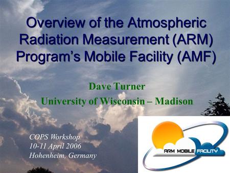 Overview of the Atmospheric Radiation Measurement (ARM) Program’s Mobile Facility (AMF) Dave Turner University of Wisconsin – Madison COPS Workshop 10-11.