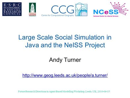 Future Research Directions in Agent Based Modelling Workshop, Leeds, UK, 2010-06-15 Large Scale Social Simulation in Java and the NeISS Project Andy Turner.