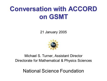 Conversation with ACCORD on GSMT 21 January 2005 Michael S. Turner, Assistant Director Directorate for Mathematical & Physics Sciences National Science.