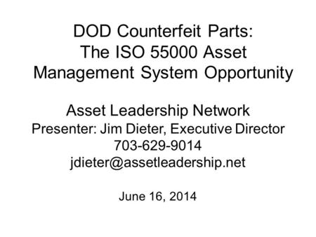 DOD Counterfeit Parts: The ISO 55000 Asset Management System Opportunity June 16, 2014 Asset Leadership Network Presenter: Jim Dieter, Executive Director.