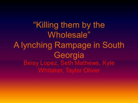 “Killing them by the Wholesale” A lynching Rampage in South Georgia Beisy Lopez, Seth Mathews, Kyle Whitaker, Taylor Oliver.
