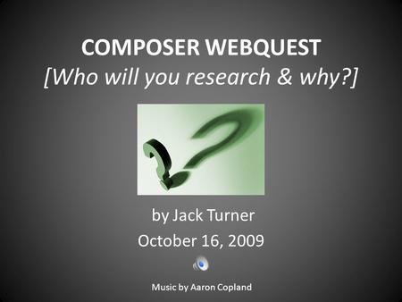 COMPOSER WEBQUEST [Who will you research & why?] by Jack Turner October 16, 2009 Music by Aaron Copland.