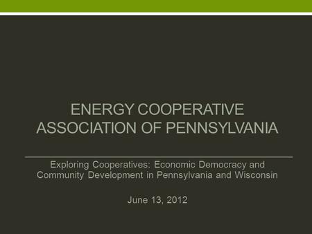 ENERGY COOPERATIVE ASSOCIATION OF PENNSYLVANIA Exploring Cooperatives: Economic Democracy and Community Development in Pennsylvania and Wisconsin June.