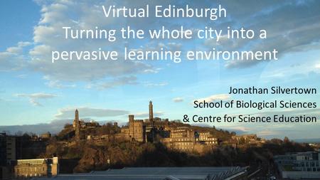 Virtual Edinburgh Turning the whole city into a pervasive learning environment Jonathan Silvertown School of Biological Sciences & Centre for Science Education.