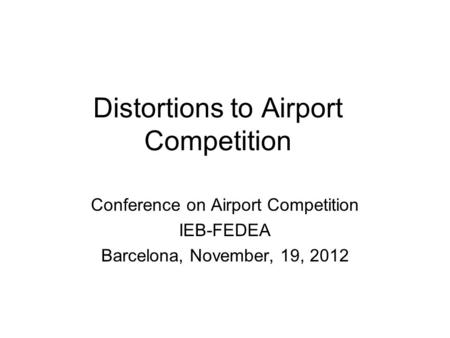 Distortions to Airport Competition Conference on Airport Competition IEB-FEDEA Barcelona, November, 19, 2012.
