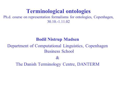 Terminological ontologies Ph.d. course on representation formalisms for ontologies, Copenhagen, 30.10.-1.11.02 Bodil Nistrup Madsen Department of Computational.