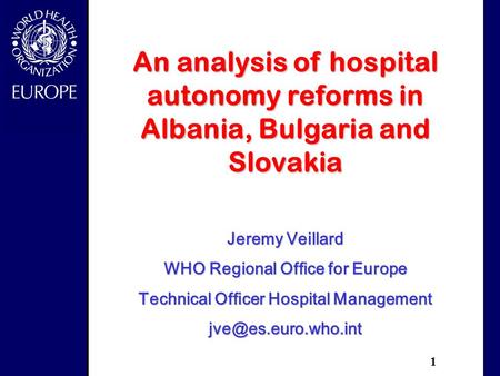 1 An analysis of hospital autonomy reforms in Albania, Bulgaria and Slovakia Jeremy Veillard WHO Regional Office for Europe Technical Officer Hospital.