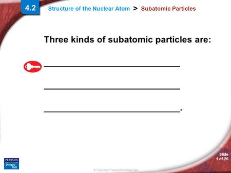 © Copyright Pearson Prentice Hall Structure of the Nuclear Atom > Slide 1 of 25 4.2 Subatomic Particles Three kinds of subatomic particles are: ___________________________.
