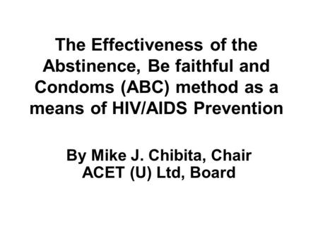 The Effectiveness of the Abstinence, Be faithful and Condoms (ABC) method as a means of HIV/AIDS Prevention By Mike J. Chibita, Chair ACET (U) Ltd, Board.