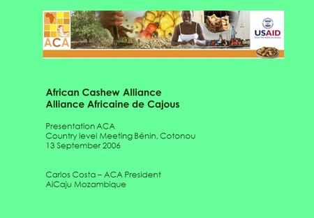 African Cashew Alliance Alliance Africaine de Cajous Presentation ACA Country level Meeting Bénin, Cotonou 13 September 2006 Carlos Costa – ACA President.