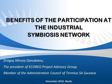 BENEFITS OF THE PARTICIPATION AT THE INDUSTRIAL SYMBIOSIS NETWORK Dragoş Mircea Danubianu, The president of ECOREG Project Advisory Group, Member of the.