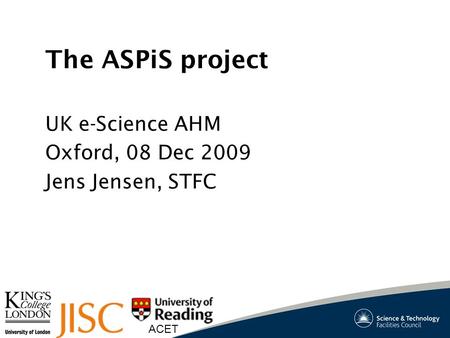 ACET The ASPiS project UK e-Science AHM Oxford, 08 Dec 2009 Jens Jensen, STFC.