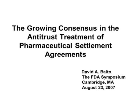 The Growing Consensus in the Antitrust Treatment of Pharmaceutical Settlement Agreements David A. Balto The FDA Symposium Cambridge, MA August 23, 2007.