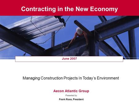 Contracting in the New Economy June 2007 Managing Construction Projects In Today’s Environment Aecon Atlantic Group Presented by Frank Ross, President.