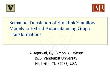 Semantic Translation of Simulink/Stateflow Models to Hybrid Automata using Graph Transformations A. Agarwal, Gy. Simon, G. Karsai ISIS, Vanderbilt University.